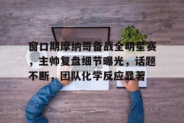 直播-关于窗口期摩纳哥备战全明星赛，主帅复盘细节曝光，话题不断，团队化学反应显著的信息-直播